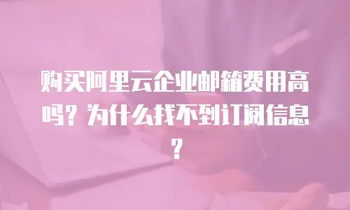 购买阿里云企业邮箱费用高吗？为什么找不到订阅信息？