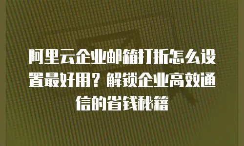阿里云企业邮箱打折怎么设置最好用？解锁企业高效通信的省钱秘籍