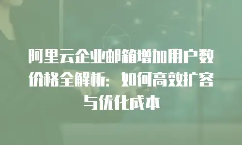 阿里云企业邮箱增加用户数价格全解析：如何高效扩容与优化成本