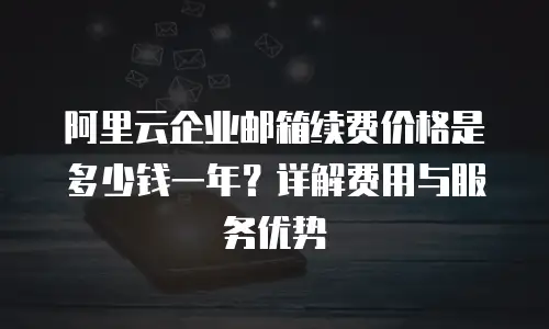 阿里云企业邮箱续费价格是多少钱一年？详解费用与服务优势