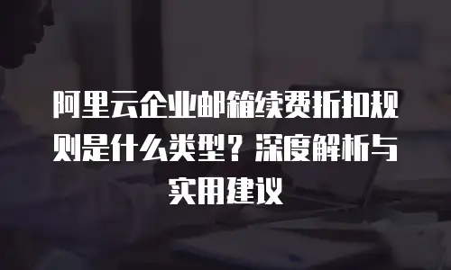 阿里云企业邮箱续费折扣规则是什么类型？深度解析与实用建议