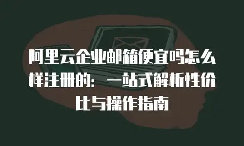 阿里云企业邮箱便宜吗怎么样注册的：一站式解析性价比与操作指南