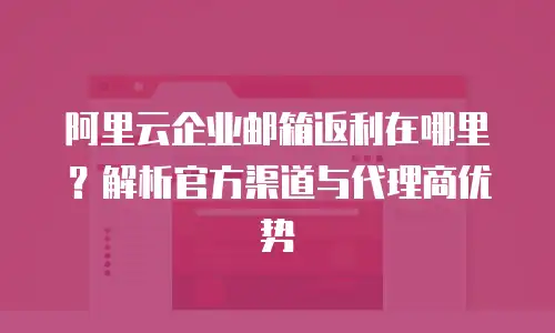 阿里云企业邮箱返利在哪里？解析官方渠道与代理商优势
