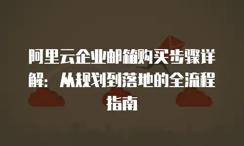 阿里云企业邮箱购买步骤详解：从规划到落地的全流程指南