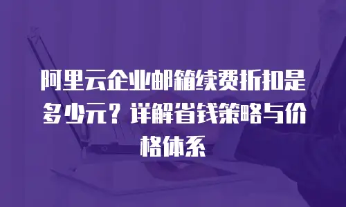 阿里云企业邮箱续费折扣是多少元？详解省钱策略与价格体系