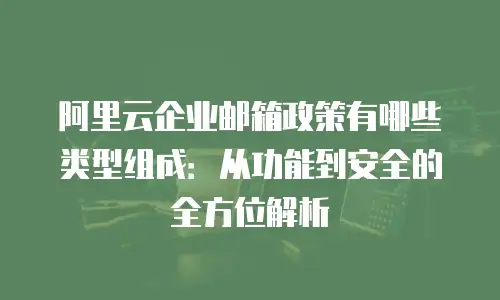 阿里云企业邮箱政策有哪些类型组成：从功能到安全的全方位解析