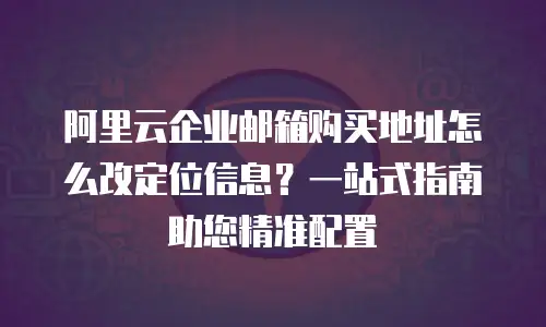 阿里云企业邮箱购买地址怎么改定位信息？一站式指南助您精准配置