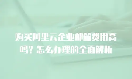购买阿里云企业邮箱费用高吗？怎么办理的全面解析