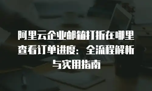 阿里云企业邮箱打折在哪里查看订单进度：全流程解析与实用指南