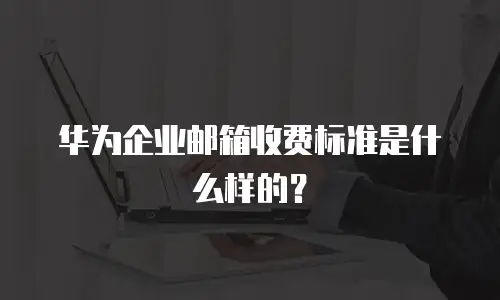 华为企业邮箱收费标准是什么样的？