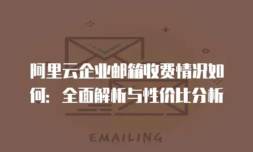阿里云企业邮箱收费情况如何：全面解析与性价比分析