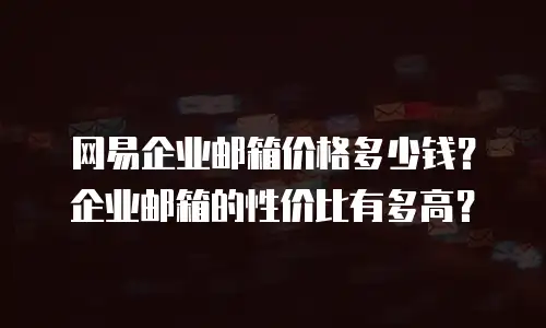 网易企业邮箱价格多少钱?企业邮箱的性价比有多高?