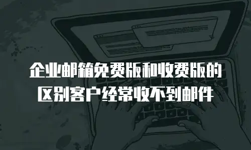 企业邮箱免费版和收费版的区别客户经常收不到邮件