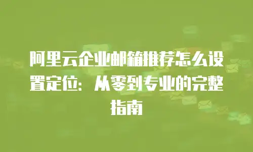 阿里云企业邮箱推荐怎么设置定位：从零到专业的完整指南