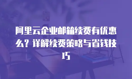 阿里云企业邮箱续费有优惠么？详解续费策略与省钱技巧