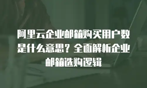 阿里云企业邮箱购买用户数是什么意思？全面解析企业邮箱选购逻辑