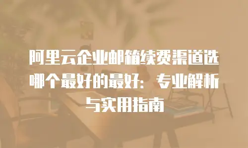阿里云企业邮箱续费渠道选哪个最好的最好：专业解析与实用指南