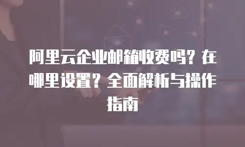 阿里云企业邮箱收费吗？在哪里设置？全面解析与操作指南
