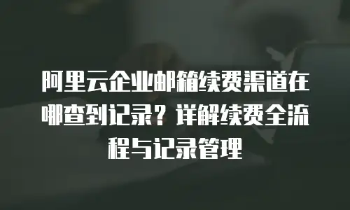 阿里云企业邮箱续费渠道在哪查到记录?详解续费全流程与记录管理