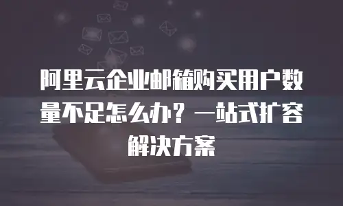阿里云企业邮箱购买用户数量不足怎么办？一站式扩容解决方案