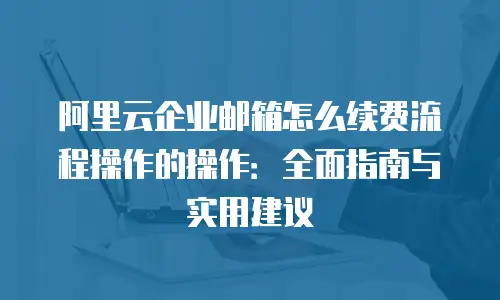 阿里云企业邮箱怎么续费流程操作的操作：全面指南与实用建议