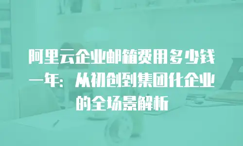 阿里云企业邮箱费用多少钱一年:从初创到集团化企业的全场景解析