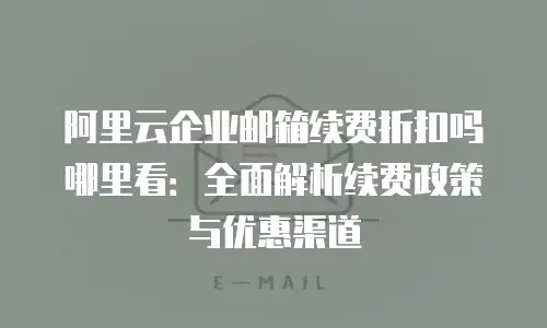阿里云企业邮箱续费折扣吗哪里看：全面解析续费政策与优惠渠道