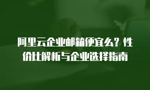 阿里云企业邮箱便宜么？性价比解析与企业选择指南