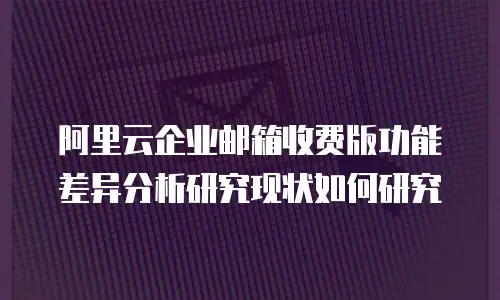 阿里云企业邮箱收费版功能差异分析研究现状如何研究
