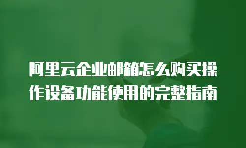 阿里云企业邮箱怎么购买操作设备功能使用的完整指南