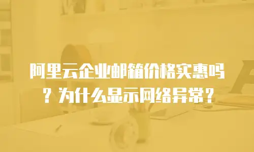 阿里云企业邮箱价格实惠吗?为什么显示网络异常?