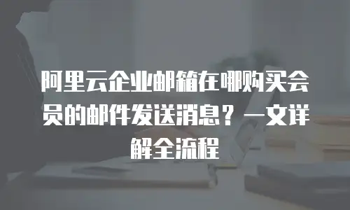 阿里云企业邮箱在哪购买会员的邮件发送消息？一文详解全流程