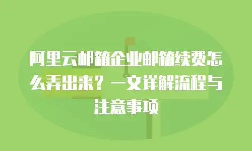 阿里云邮箱企业邮箱续费怎么弄出来？一文详解流程与注意事项