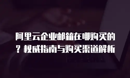 阿里云企业邮箱在哪购买的?权威指南与购买渠道解析