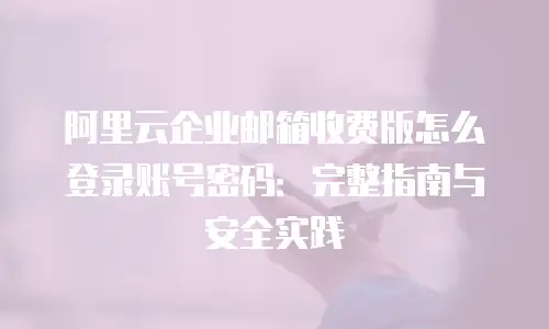 阿里云企业邮箱收费版怎么登录账号密码:完整指南与安全实践