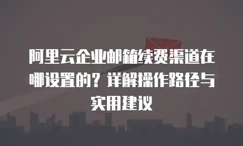 阿里云企业邮箱续费渠道在哪设置的?详解操作路径与实用建议