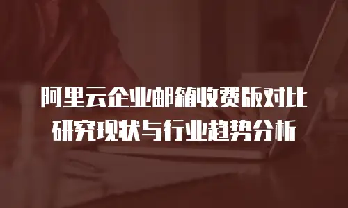 阿里云企业邮箱收费版对比研究现状与行业趋势分析
