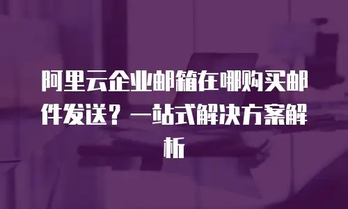 阿里云企业邮箱在哪购买邮件发送？一站式解决方案解析