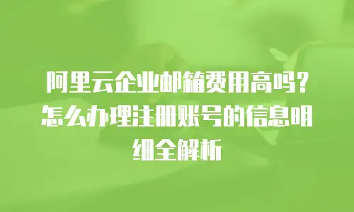 阿里云企业邮箱费用高吗？怎么办理注册账号的信息明细全解析