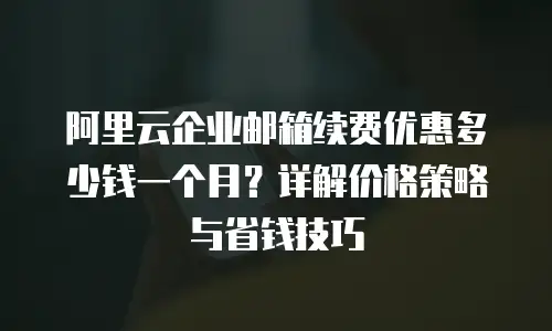 阿里云企业邮箱续费优惠多少钱一个月？详解价格策略与省钱技巧