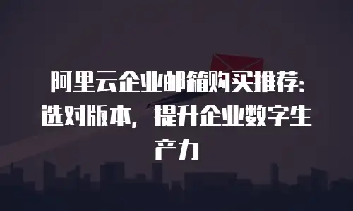 阿里云企业邮箱购买推荐：选对版本，提升企业数字生产力