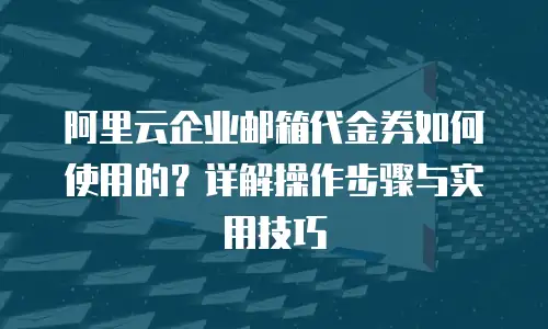 阿里云企业邮箱代金券如何使用的？详解操作步骤与实用技巧
