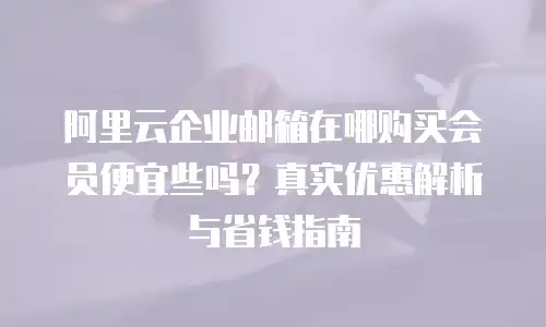 阿里云企业邮箱在哪购买会员便宜些吗？真实优惠解析与省钱指南