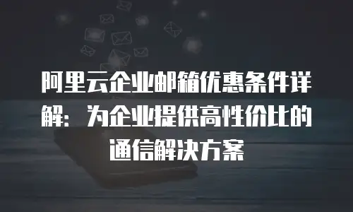 阿里云企业邮箱优惠条件详解：为企业提供高性价比的通信解决方案