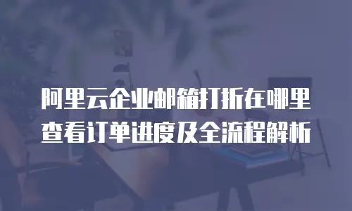 阿里云企业邮箱打折在哪里查看订单进度及全流程解析