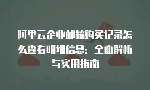 阿里云企业邮箱购买记录怎么查看明细信息：全面解析与实用指南