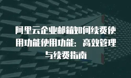 阿里云企业邮箱如何续费使用功能使用功能:高效管理与续费指南