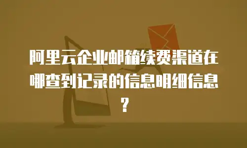 阿里云企业邮箱续费渠道在哪查到记录的信息明细信息?