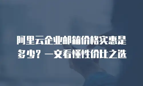 阿里云企业邮箱价格实惠是多少？一文看懂性价比之选