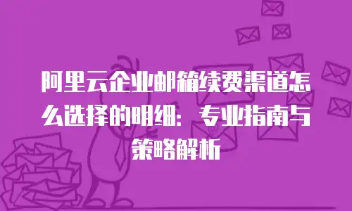 阿里云企业邮箱续费渠道怎么选择的明细:专业指南与策略解析